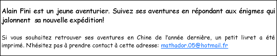 Zone de Texte: Alain Fini est un jeune aventurier. Suivez ses aventures en rpondant aux nigmes qui jalonnent  sa nouvelle expdition!Si vous souhaitez retrouver ses aventures en Chine de lanne dernire, un petit livret a t imprim. Nhsitez pas  prendre contact  cette adresse: mathador.05@hotmail.fr