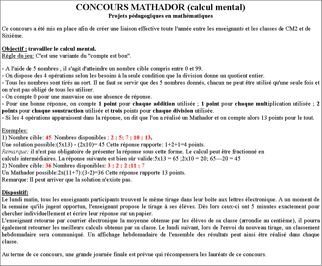 Zone de Texte: CONCOURS MATHADOR (calcul mental)Projets pdagogiques en mathmatiquesCe concours a t mis en place afin de crer une liaison effective toute l'anne entre les enseignants et les classes de CM2 et de Sixime.Objectif : travailler le calcul mental.Rgle du jeu: C'est une variante du "compte est bon".- A l'aide de 5 nombres , il s'agit d'atteindre un nombre cible compris entre 0 et 99.- On dispose des 4 oprations selon les besoins  la seule condition que la division donne un quotient entier.- Tous les nombres sont tirs au sort. Il ne faut se servir que des 5 nombres donns, chacun ne peut tre utilis qu'une seule fois et on n'est pas oblig de tous les utiliser.- On compte 0 pour une mauvaise ou une absence de rponse.- Pour une bonne rponse, on compte 1 point pour chaque addition utilise ; 1 point pour chaque multiplication utilise ; 2 points pour chaque soustraction utilise et trois points pour chaque division utilise.- Si les 4 oprations apparaissent dans la rponse, on dit que l'on a ralis un Mathador et on compte alors 13 points pour le tout.Exemples:1) Nombre cible: 45  Nombres disponibles : 2 ; 5; 7 ; 10 ; 13.Une solution possible:(5x13) - (2x10)= 45 Cette rponse rapporte: 1+2+1=4 points.Remarque: il n'est pas obligatoire de prsenter la rponse sous cette forme. Le calcul peut tre fractionn encalculs intermdiaires. La rponse suivante est bien sr valide:5x13 = 65 ;2x10 = 20; 6520 = 45 2) Nombre cible: 36 Nombres disponibles: 3 ; 2 ; 2 ;11 ; 7Un Mathador possible:2x(11+7):(3-2)=36 Cette rponse rapporte 13 points.Remarque: Il peut arriver que la solution n'existe pas.Dispositif:Le lundi matin, tous les enseignants participants trouvent le mme tirage dans leur bote aux lettres lectronique. A un moment de la semaine qu'ils jugent opportun, l'enseignant propose le tirage  ses lves. Ds lors ceux-ci ont 5 minutes exactement pour chercher individuellement et crire leur rponse sur un papier.L'enseignant retourne par courrier lectronique la moyenne obtenue par les lves de sa classe (arrondie au centime), il pourra galement retourner les meilleurs calculs obtenus par sa classe. Le lundi suivant, lors de l'envoi du nouveau tirage, un classement hebdomadaire sera communiqu. Un affichage hebdomadaire de l'ensemble des rsultats peut ainsi tre ralis dans chaque classe.Au terme de ce concours, une grande journe finale est prvue qui rcompensera les laurats de ce concours.